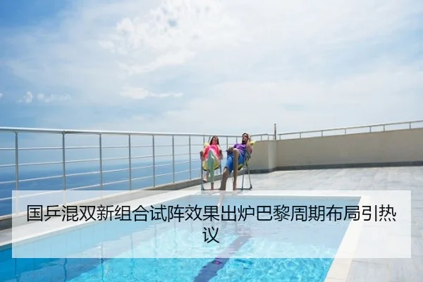 国乒混双新组合试阵效果出炉巴黎周期布局引热议