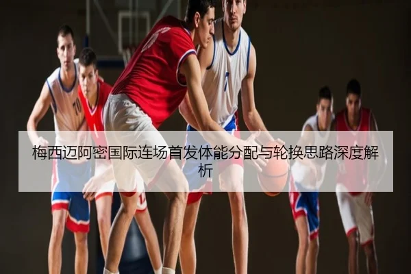 梅西迈阿密国际连场首发体能分配与轮换思路深度解析