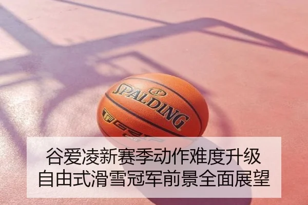 谷爱凌新赛季动作难度升级 自由式滑雪冠军前景全面展望