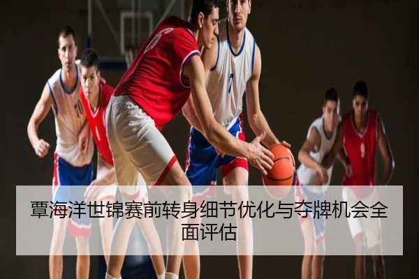 覃海洋世锦赛前转身细节优化与夺牌机会全面评估