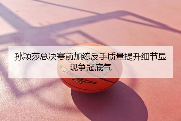 孙颖莎总决赛前加练反手质量提升细节显现争冠底气