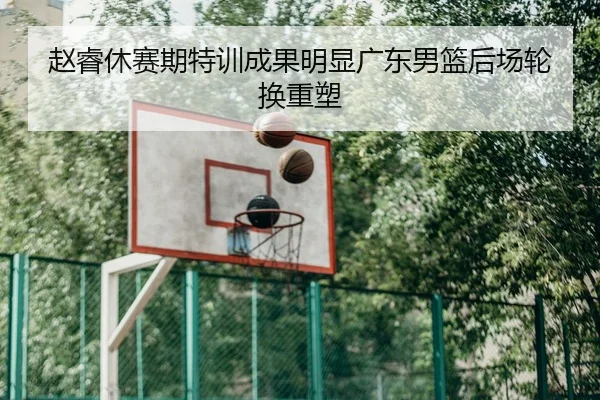 赵睿休赛期特训成果明显广东男篮后场轮换重塑