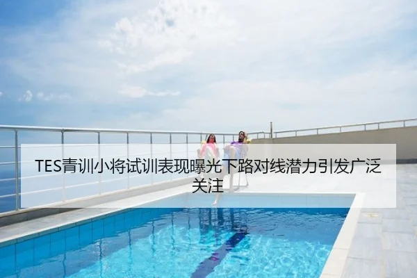 TES青训小将试训表现曝光下路对线潜力引发广泛关注