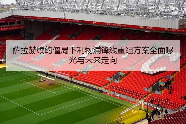 萨拉赫续约僵局下利物浦锋线重组方案全面曝光与未来走向
