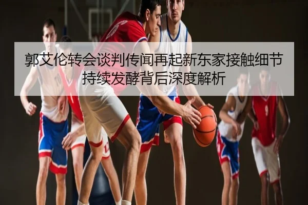 郭艾伦转会谈判传闻再起新东家接触细节持续发酵背后深度解析