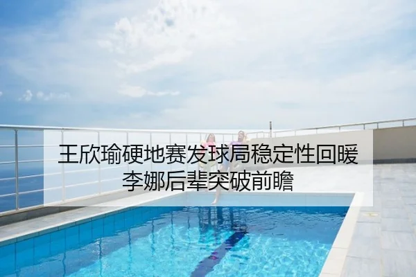 王欣瑜硬地赛发球局稳定性回暖 李娜后辈突破前瞻