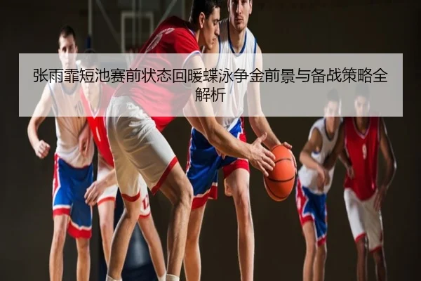 张雨霏短池赛前状态回暖蝶泳争金前景与备战策略全解析